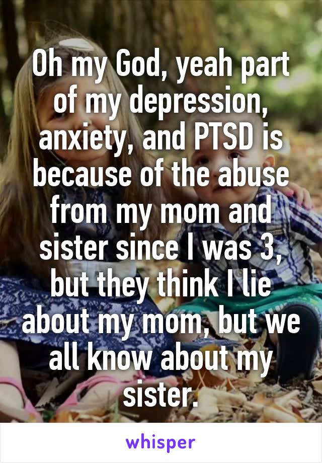 Oh my God, yeah part of my depression, anxiety, and PTSD is because of the abuse from my mom and sister since I was 3, but they think I lie about my mom, but we all know about my sister.