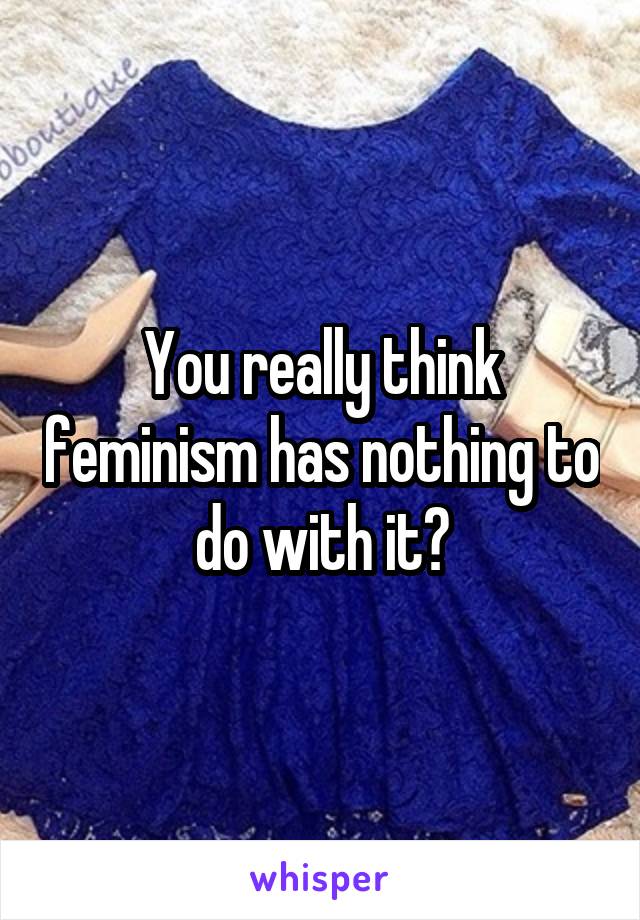 You really think feminism has nothing to do with it?