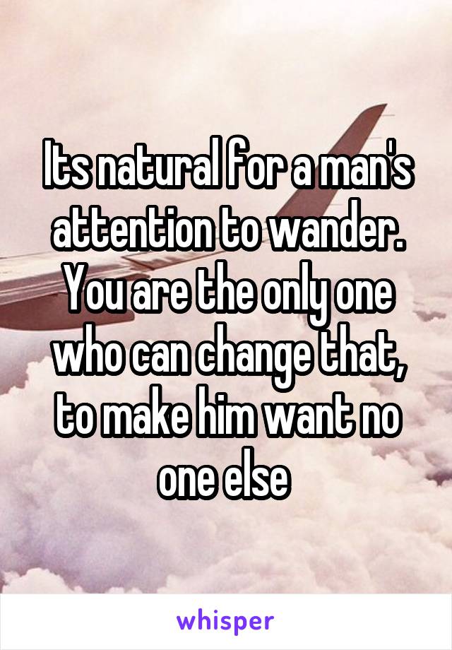 Its natural for a man's attention to wander. You are the only one who can change that, to make him want no one else 