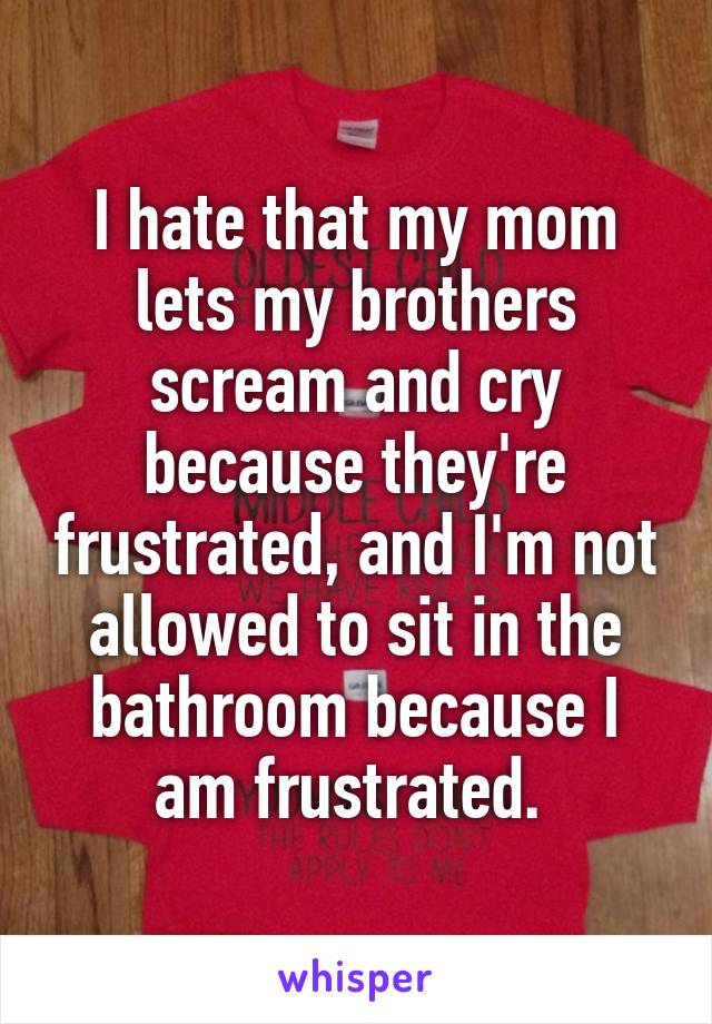 I hate that my mom lets my brothers scream and cry because they're frustrated, and I'm not allowed to sit in the bathroom because I am frustrated. 