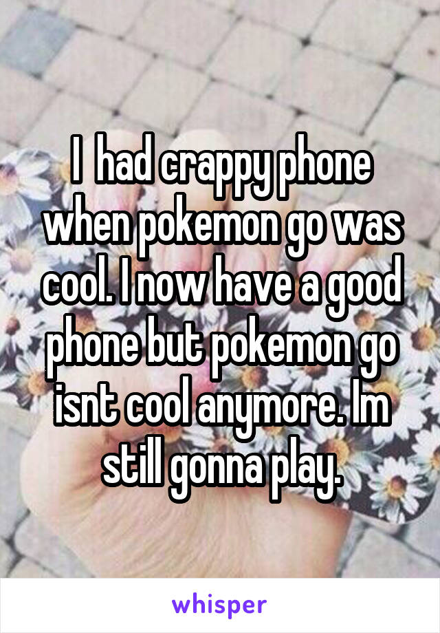 I  had crappy phone when pokemon go was cool. I now have a good phone but pokemon go isnt cool anymore. Im still gonna play.