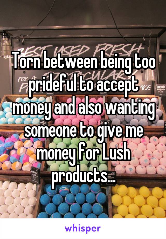 Torn between being too prideful to accept money and also wanting someone to give me money for Lush products...