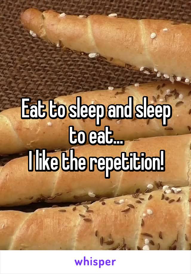 Eat to sleep and sleep to eat...
I like the repetition!