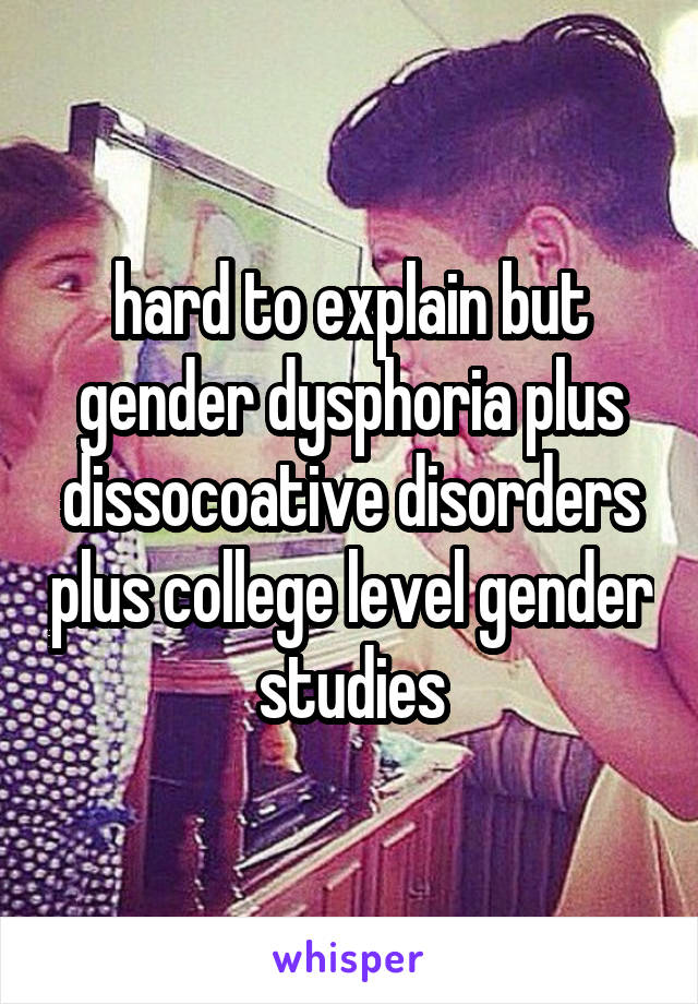 hard to explain but gender dysphoria plus dissocoative disorders plus college level gender studies
