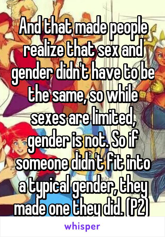 And that made people realize that sex and gender didn't have to be the same, so while sexes are limited, gender is not. So if someone didn't fit into a typical gender, they made one they did. (P2) 