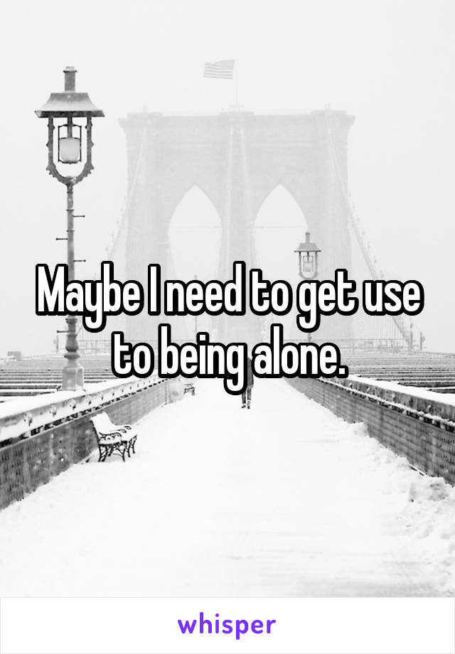 Maybe I need to get use to being alone.