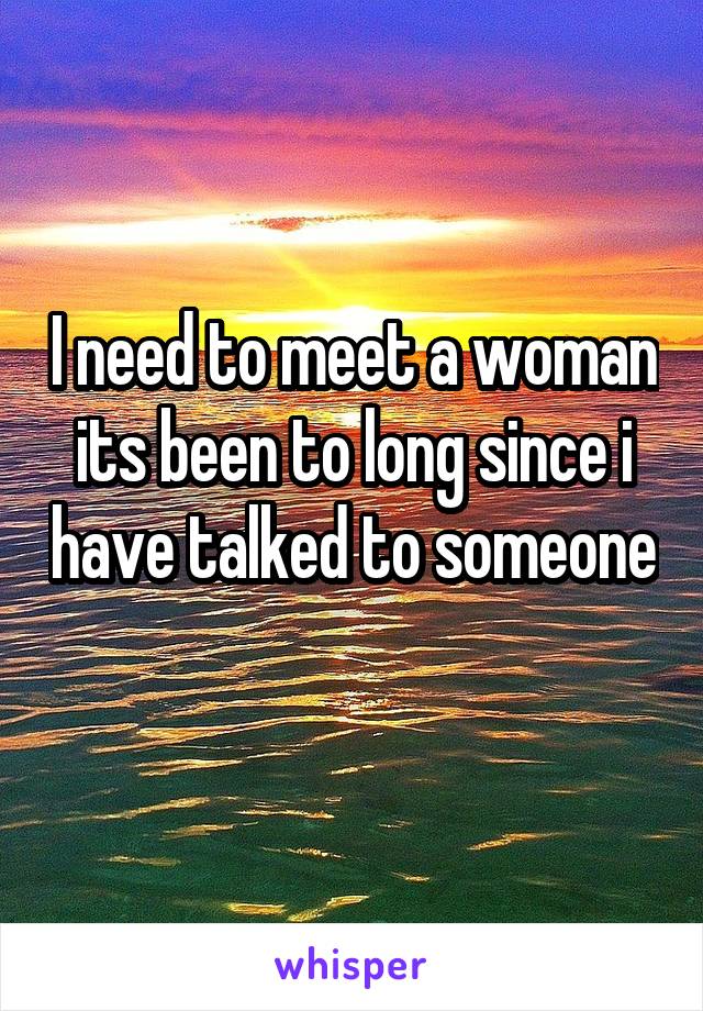 I need to meet a woman its been to long since i have talked to someone 