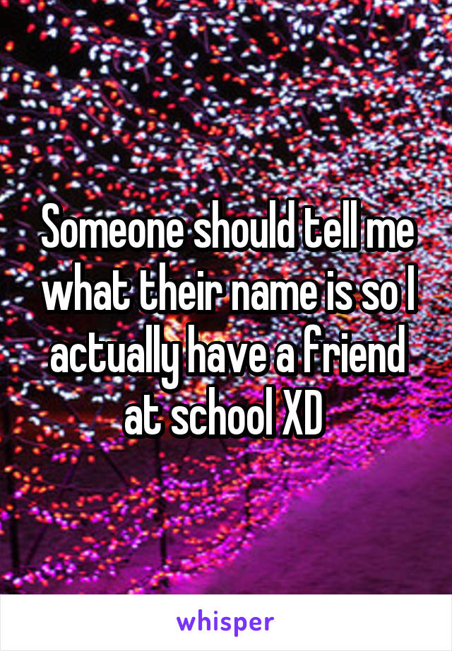 Someone should tell me what their name is so I actually have a friend at school XD 