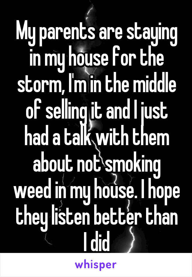 My parents are staying in my house for the storm, I'm in the middle of selling it and I just had a talk with them about not smoking weed in my house. I hope they listen better than I did