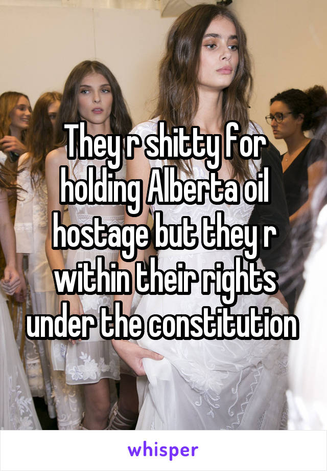 They r shitty for holding Alberta oil hostage but they r within their rights under the constitution 