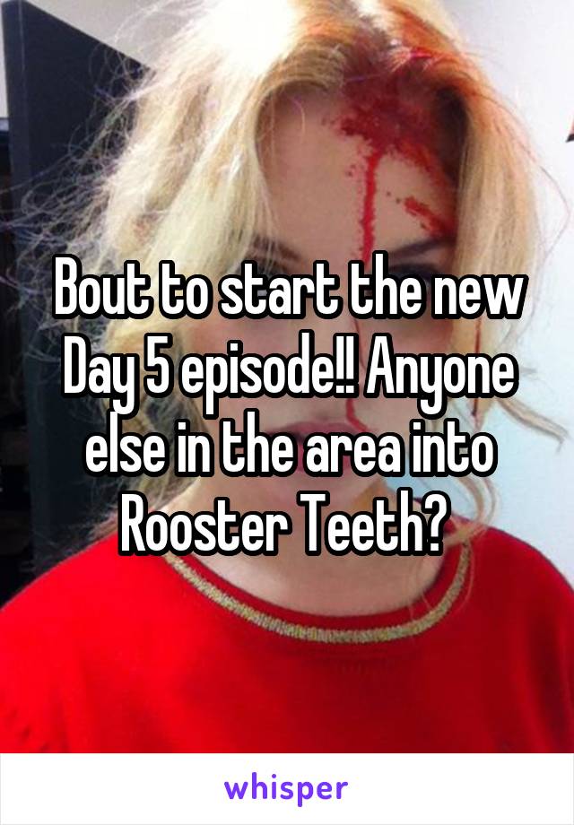 Bout to start the new Day 5 episode!! Anyone else in the area into Rooster Teeth? 