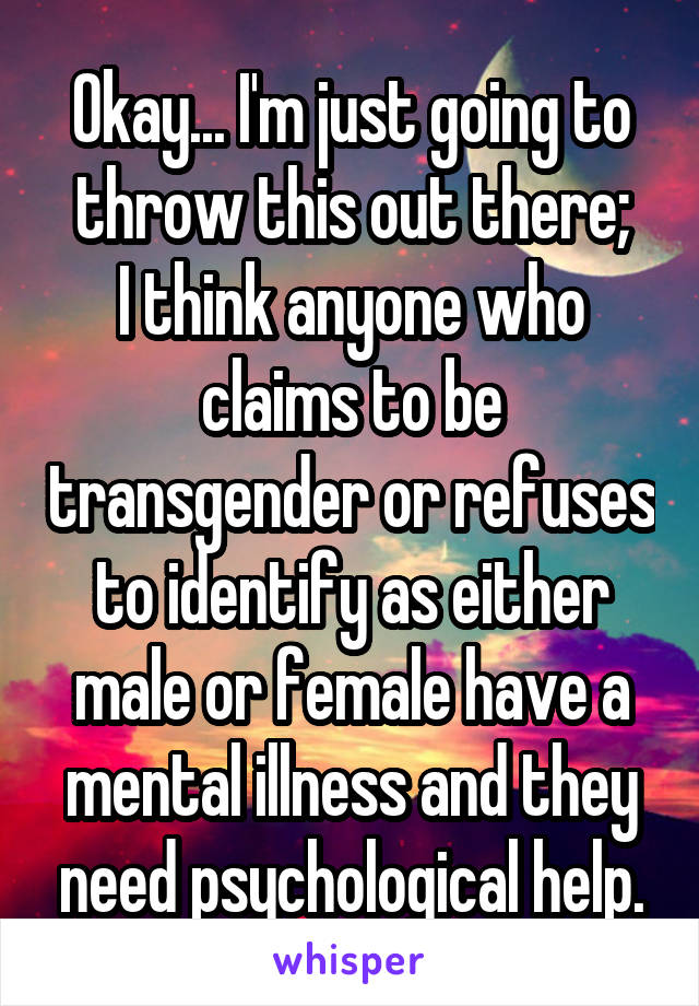 Okay... I'm just going to throw this out there;
I think anyone who claims to be transgender or refuses to identify as either male or female have a mental illness and they need psychological help.