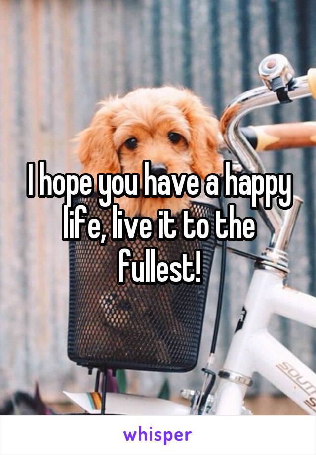 I hope you have a happy life, live it to the fullest!
