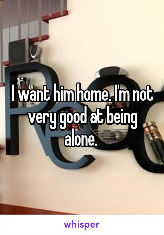 I want him home. I'm not very good at being alone. 