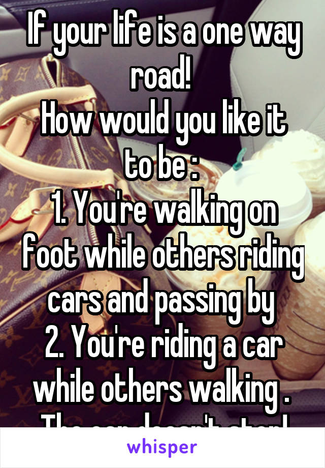If your life is a one way road! 
How would you like it to be : 
1. You're walking on foot while others riding cars and passing by 
2. You're riding a car while others walking . 
The car doesn't stop!
