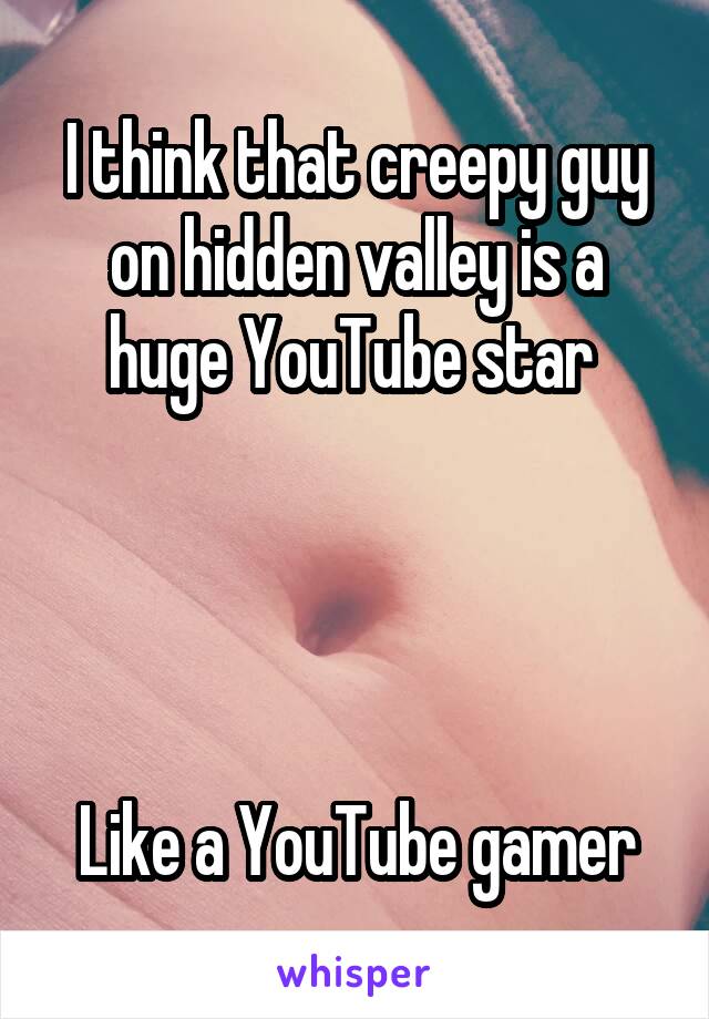 I think that creepy guy on hidden valley is a huge YouTube star 




Like a YouTube gamer