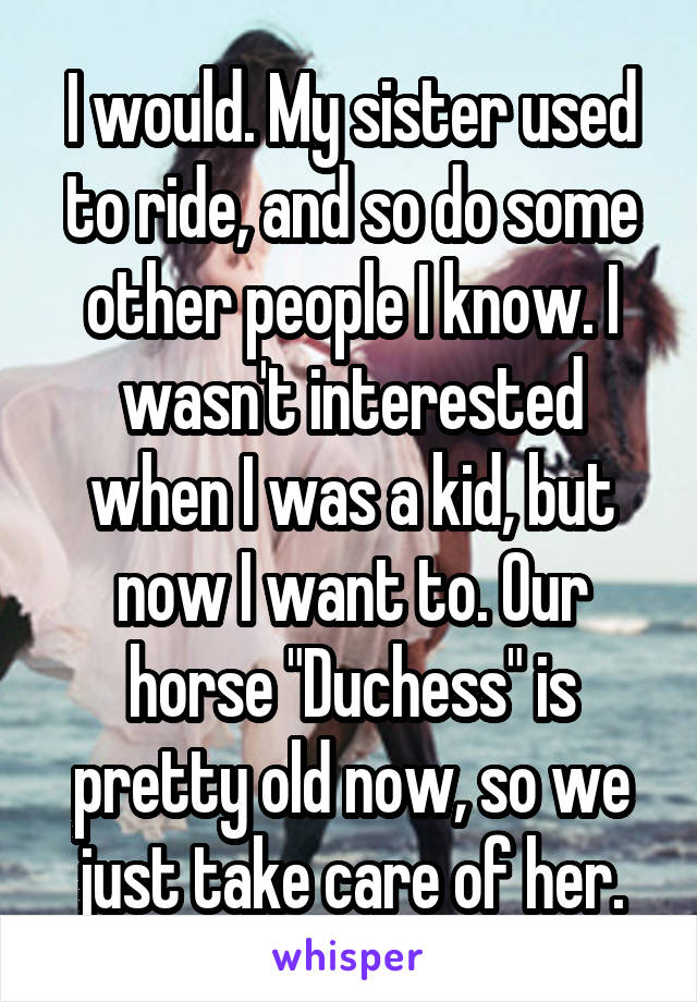 I would. My sister used to ride, and so do some other people I know. I wasn't interested when I was a kid, but now I want to. Our horse "Duchess" is pretty old now, so we just take care of her.