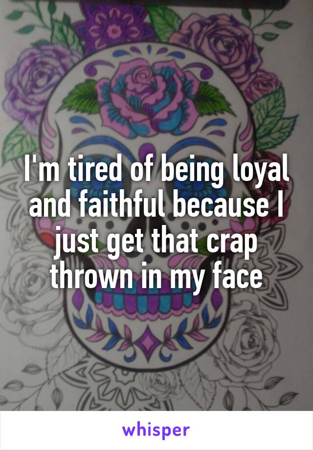 I'm tired of being loyal and faithful because I just get that crap thrown in my face