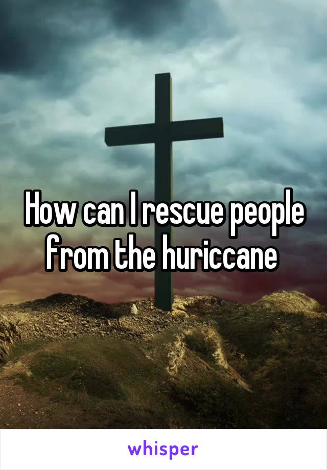 How can I rescue people from the huriccane 