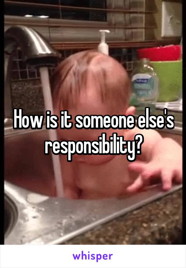 How is it someone else's responsibility?