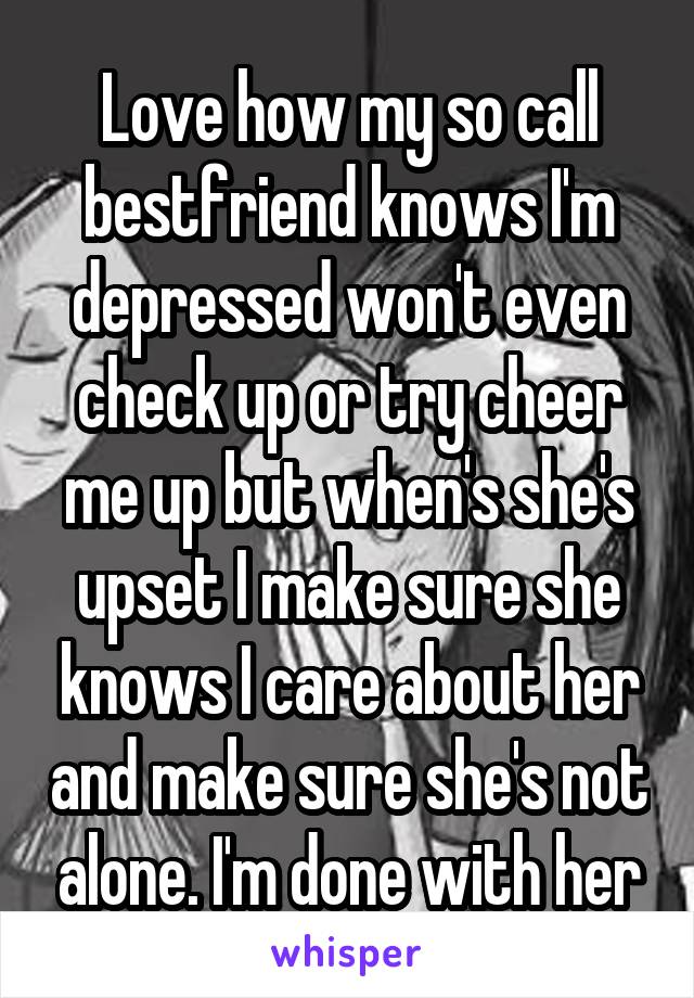 Love how my so call bestfriend knows I'm depressed won't even check up or try cheer me up but when's she's upset I make sure she knows I care about her and make sure she's not alone. I'm done with her