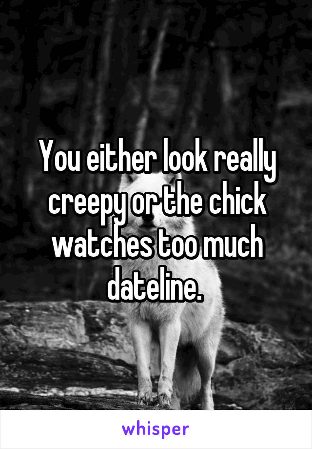 You either look really creepy or the chick watches too much dateline. 