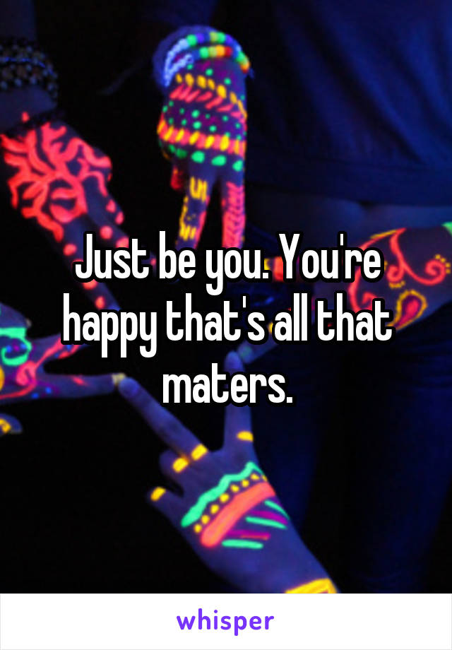 Just be you. You're happy that's all that maters.