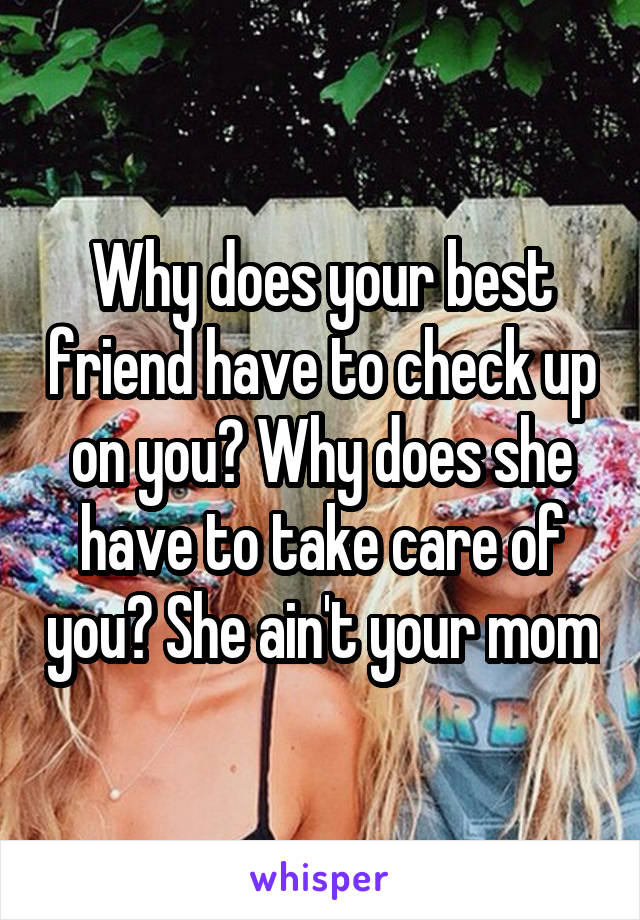Why does your best friend have to check up on you? Why does she have to take care of you? She ain't your mom