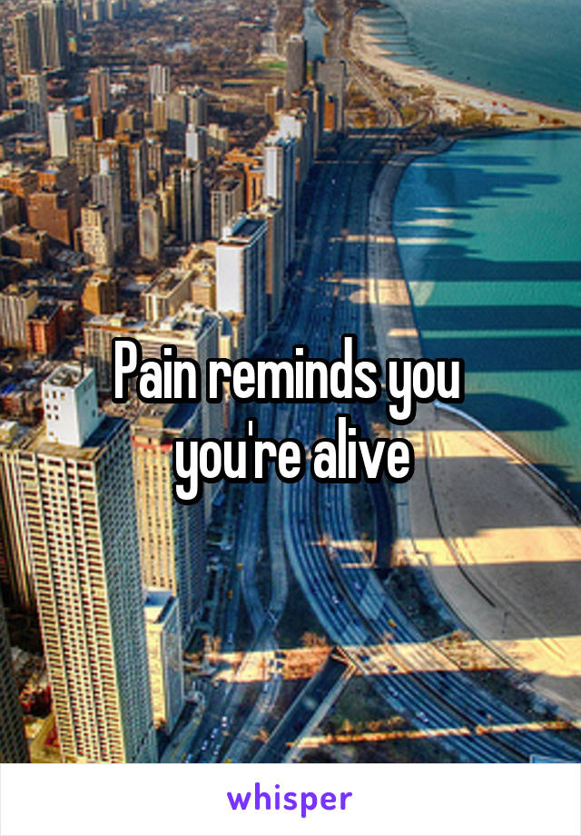 Pain reminds you 
you're alive