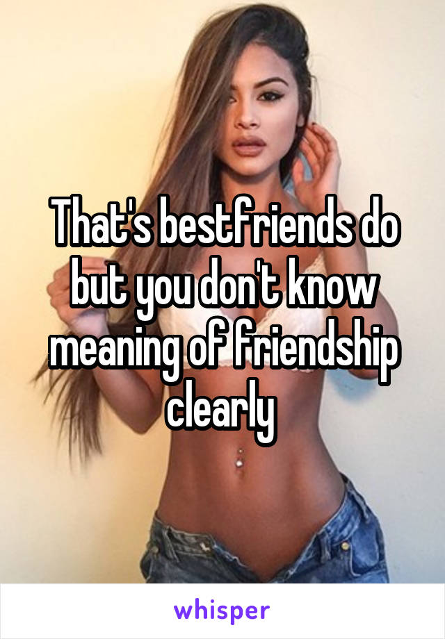 That's bestfriends do but you don't know meaning of friendship clearly 