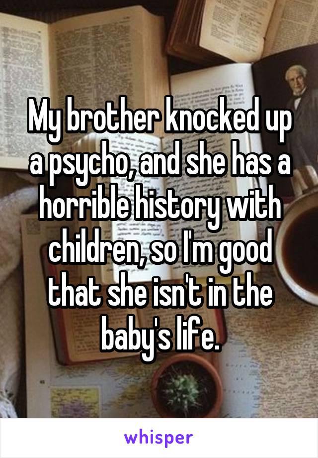 My brother knocked up a psycho, and she has a horrible history with children, so I'm good that she isn't in the baby's life.
