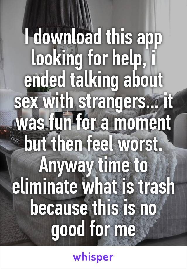 I download this app looking for help, i ended talking about sex with strangers... it was fun for a moment but then feel worst. Anyway time to eliminate what is trash because this is no good for me