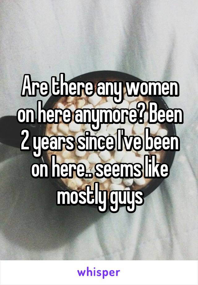 Are there any women on here anymore? Been 2 years since I've been on here.. seems like mostly guys