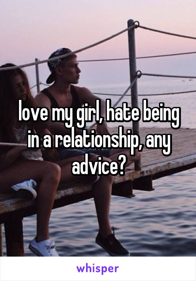 love my girl, hate being in a relationship, any advice?