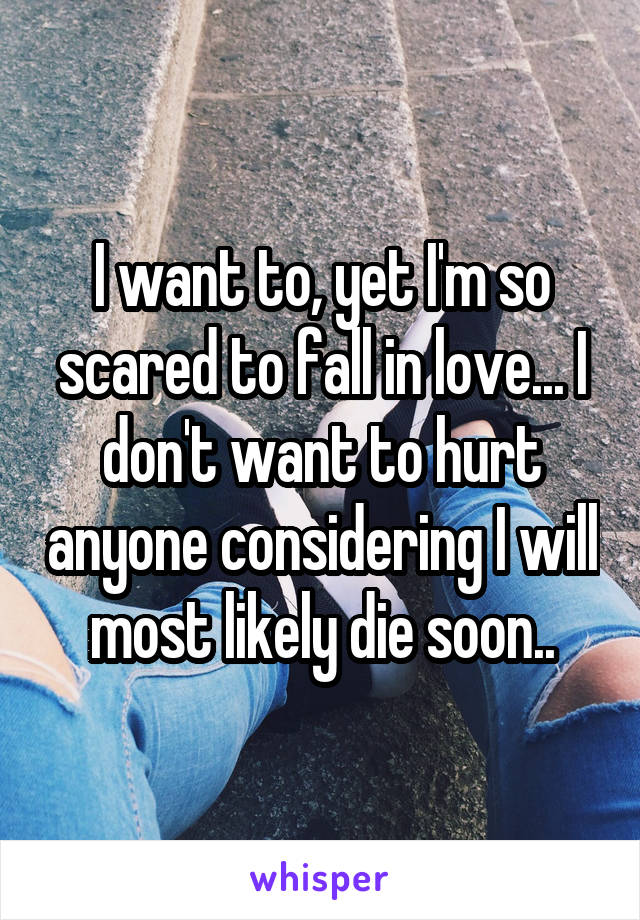 I want to, yet I'm so scared to fall in love... I don't want to hurt anyone considering I will most likely die soon..