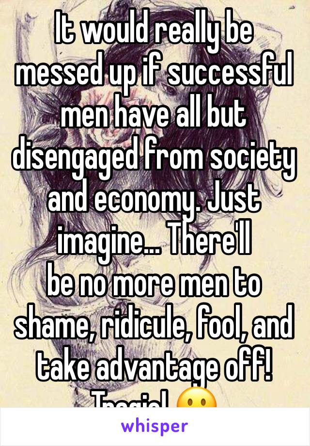 It would really be messed up if successful men have all but disengaged from society and economy. Just imagine... There'll
be no more men to shame, ridicule, fool, and take advantage off! Tragic! ðŸ™�