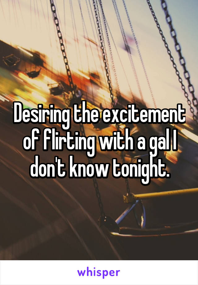Desiring the excitement of flirting with a gal I don't know tonight.