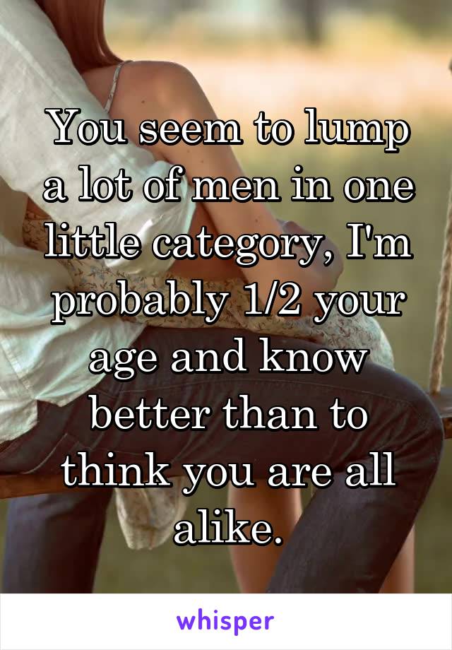 You seem to lump a lot of men in one little category, I'm probably 1/2 your age and know better than to think you are all alike.