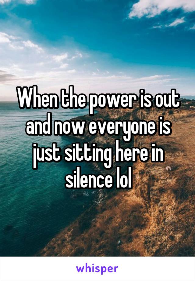 When the power is out and now everyone is just sitting here in silence lol