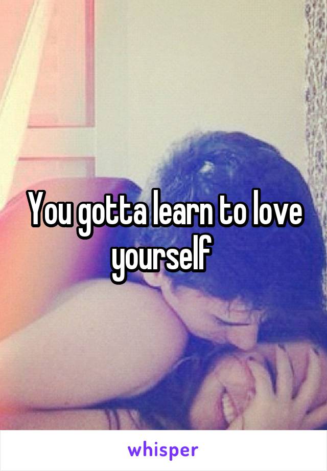 You gotta learn to love yourself 