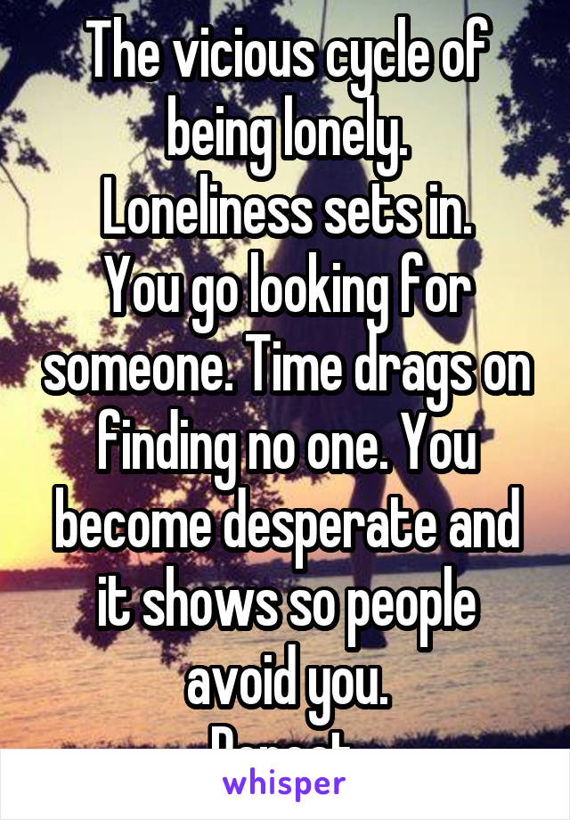 The vicious cycle of being lonely.
Loneliness sets in.
You go looking for someone. Time drags on finding no one. You become desperate and it shows so people avoid you.
Repeat.