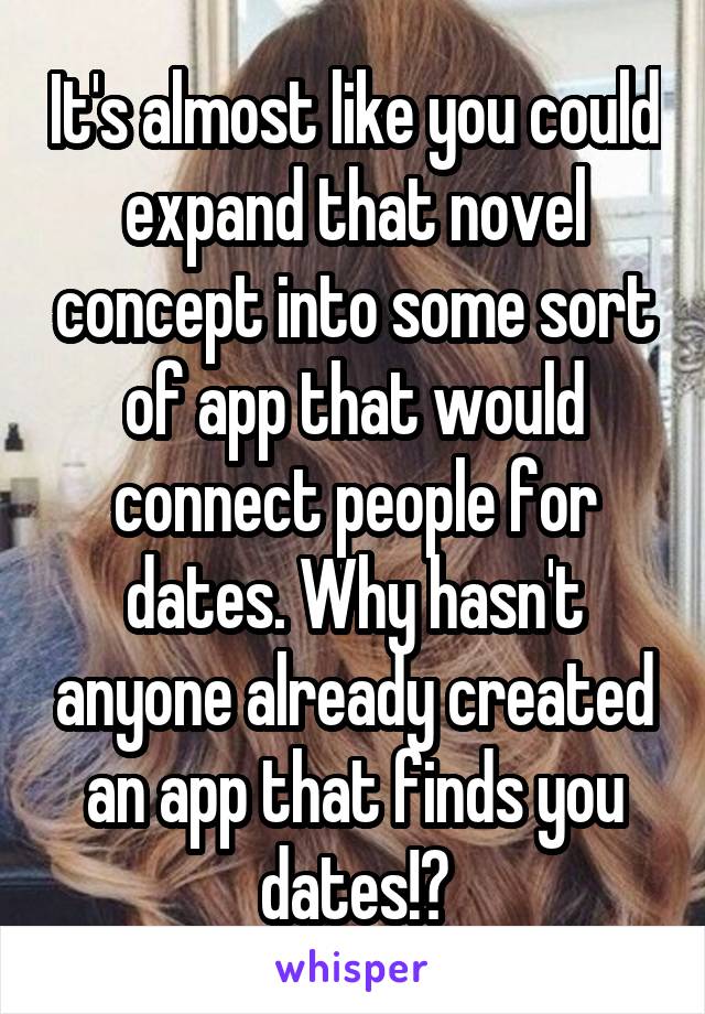 It's almost like you could expand that novel concept into some sort of app that would connect people for dates. Why hasn't anyone already created an app that finds you dates!?