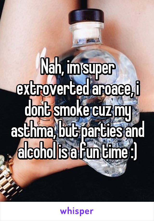 Nah, im super extroverted aroace, i dont smoke cuz my asthma, but parties and alcohol is a fun time :)