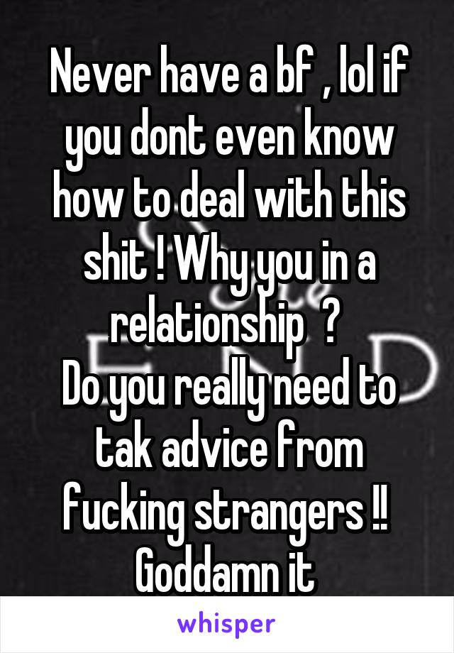 Never have a bf , lol if you dont even know how to deal with this shit ! Why you in a relationship  ? 
Do you really need to tak advice from fucking strangers !! 
Goddamn it 