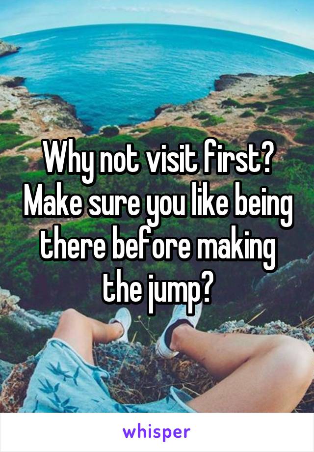 Why not visit first? Make sure you like being there before making the jump?