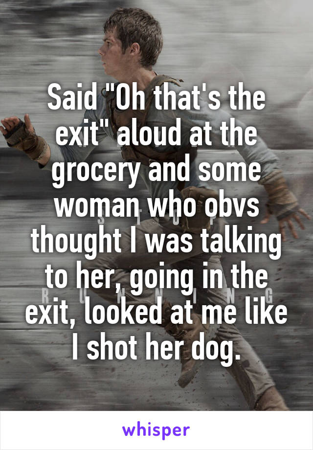 Said "Oh that's the exit" aloud at the grocery and some woman who obvs thought I was talking to her, going in the exit, looked at me like I shot her dog.