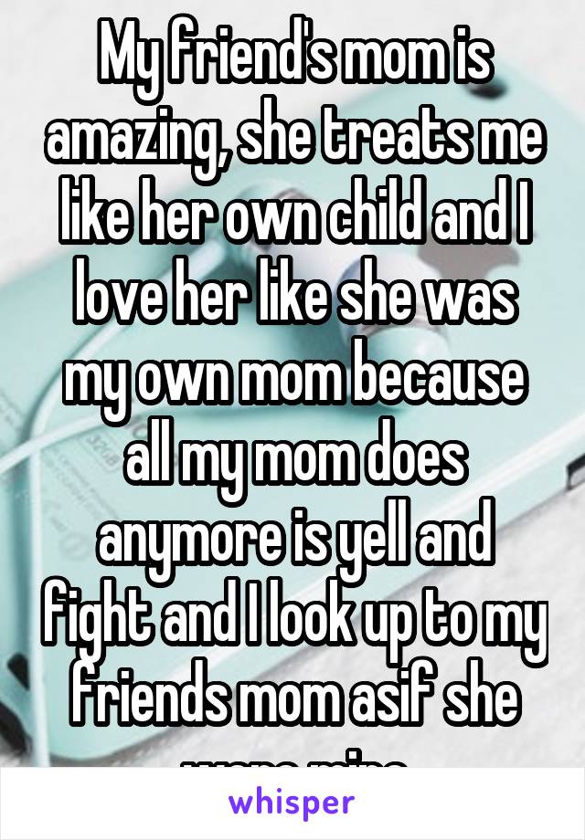 My friend's mom is amazing, she treats me like her own child and I love her like she was my own mom because all my mom does anymore is yell and fight and I look up to my friends mom asif she were mine