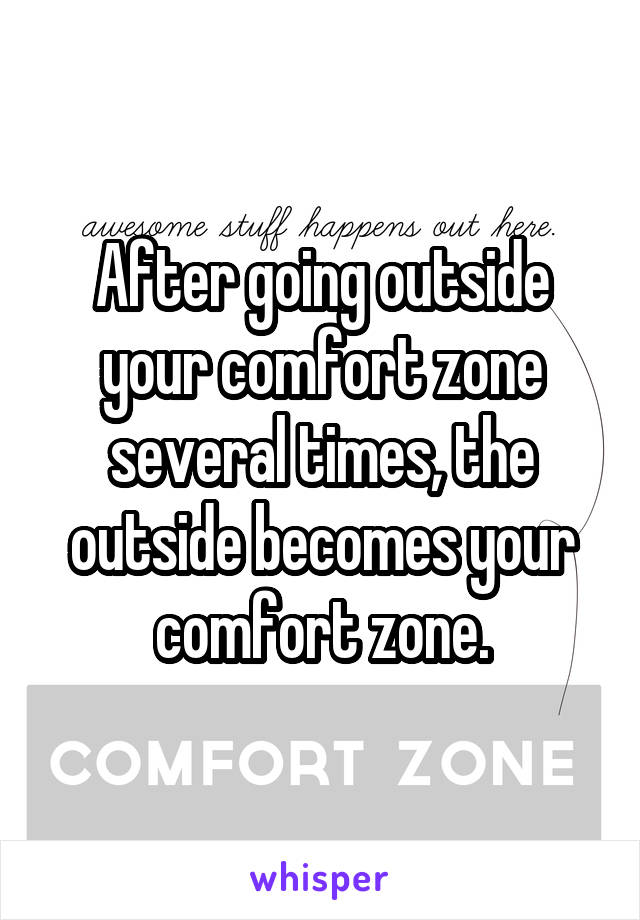 After going outside your comfort zone several times, the outside becomes your comfort zone.
