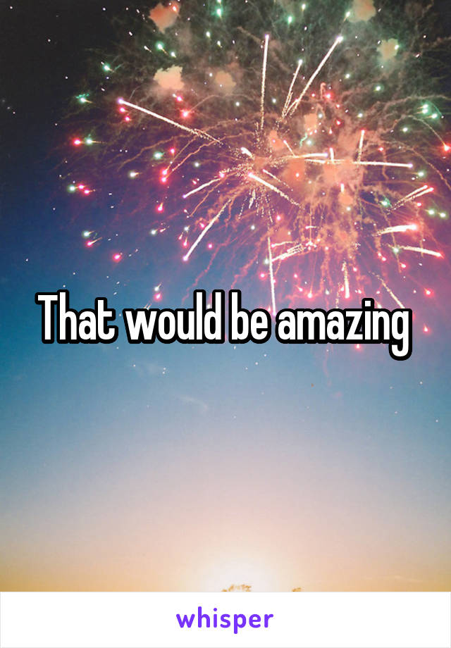 That would be amazing 