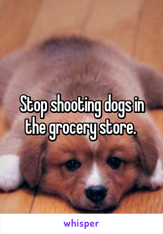 Stop shooting dogs in the grocery store. 